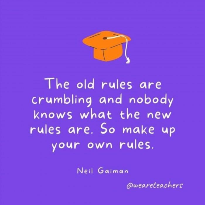 The old rules are crumbling and nobody knows what the new rules are. So make up your own rules. —Neil Gaiman is encouraging individuals to create their own set of guidelines in a time of uncertainty where the traditional norms are breaking down.