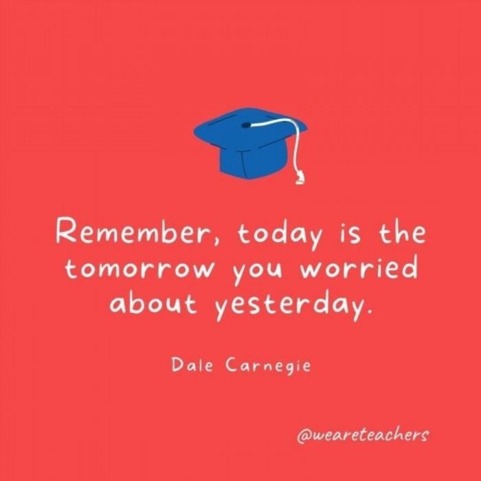Remember, today is the tomorrow you worried about yesterday, as famously quoted by Dale Carnegie.